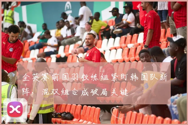 全英赛前国羽教练组紧盯韩国队新阵,混双组合成破局关键