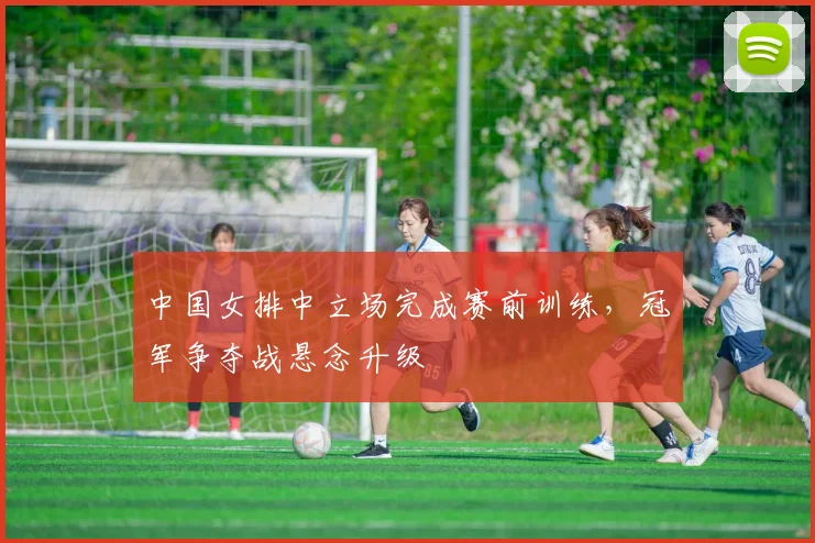 中国女排中立场完成赛前训练,冠军争夺战悬念升级