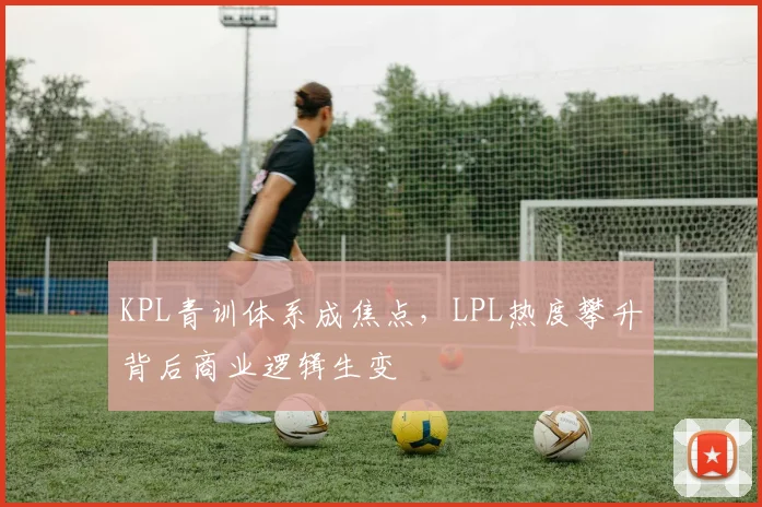 KPL青训体系成焦点,LPL热度攀升背后商业逻辑生变