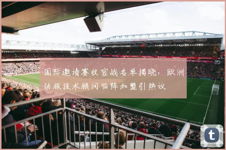 国际邀请赛收官战名单揭晓，欧洲劲旅技术顾问临阵加盟引热议