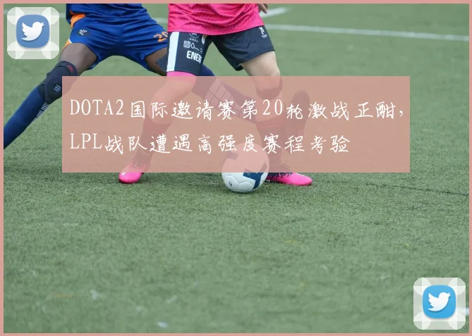 DOTA2国际邀请赛第20轮激战正酣，LPL战队遭遇高强度赛程考验