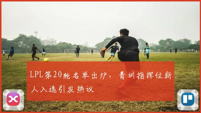 LPL第20轮名单出炉,青训指挥位新人入选引发热议