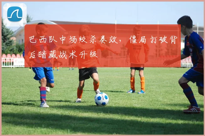 巴西队中场绞杀奏效，僵局打破背后暗藏战术升级