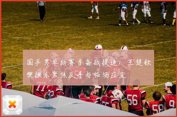 国乒男单新赛季备战提速，王楚钦樊振东聚焦反手与临场应变
