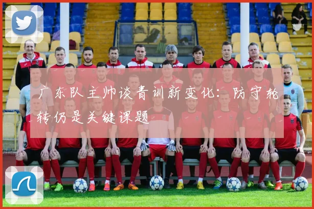 广东队主帅谈青训新变化：防守轮转仍是关键课题