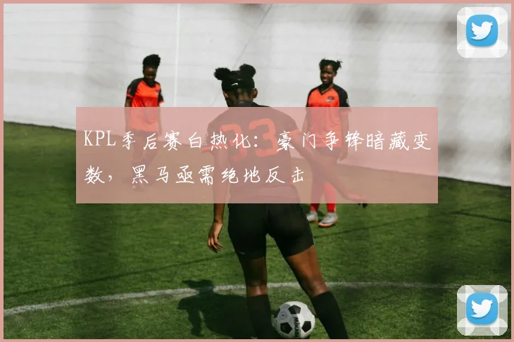 KPL季后赛白热化:豪门争锋暗藏变数,黑马亟需绝地反击