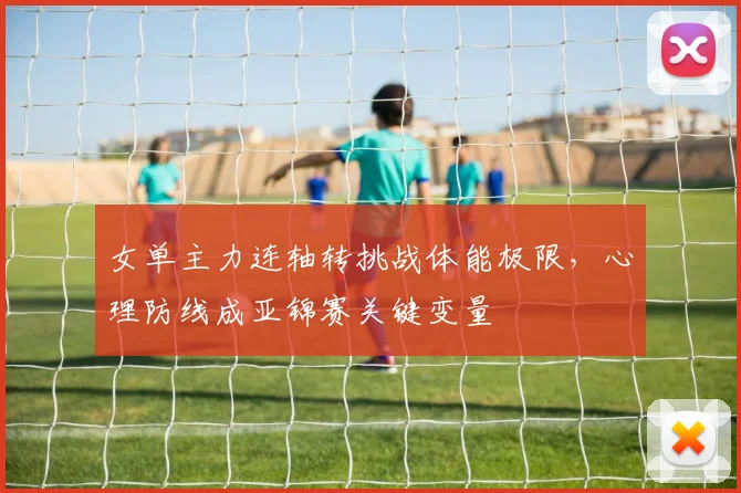 女单主力连轴转挑战体能极限，心理防线成亚锦赛关键变量