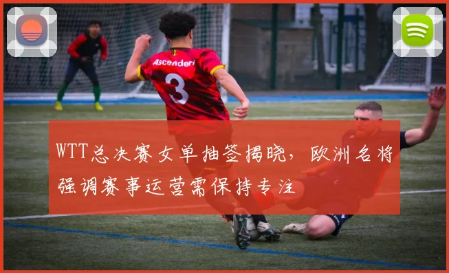 WTT总决赛女单抽签揭晓，欧洲名将强调赛事运营需保持专注