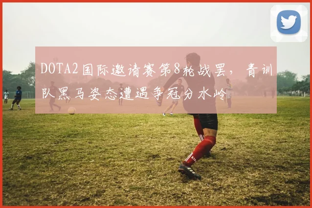 DOTA2国际邀请赛第8轮战罢，青训队黑马姿态遭遇争冠分水岭