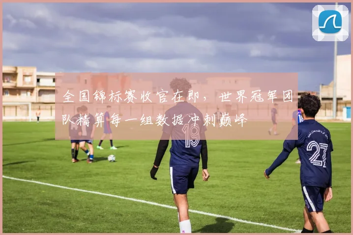 全国锦标赛收官在即，世界冠军团队精算每一组数据冲刺巅峰