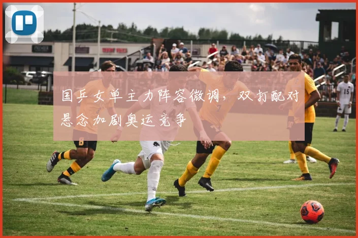 国乒女单主力阵容微调，双打配对悬念加剧奥运竞争