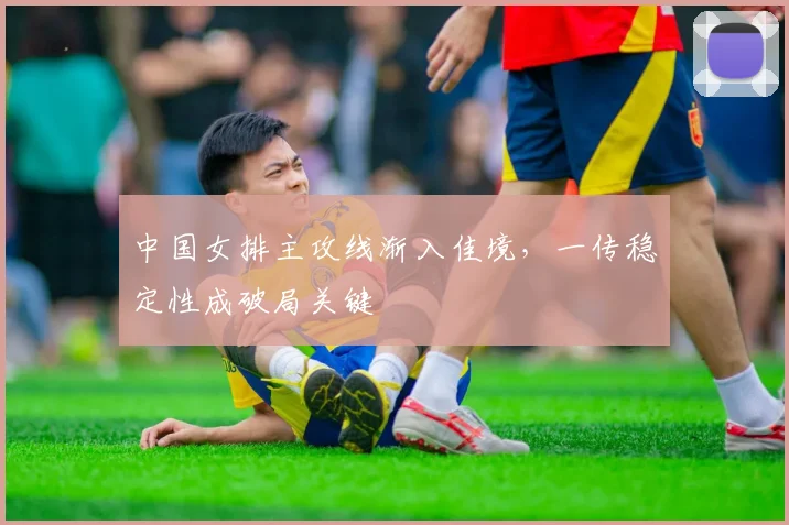 中国女排主攻线渐入佳境，一传稳定性成破局关键