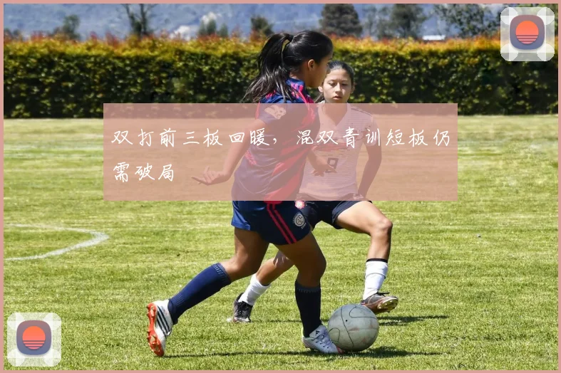 双打前三板回暖，混双青训短板仍需破局