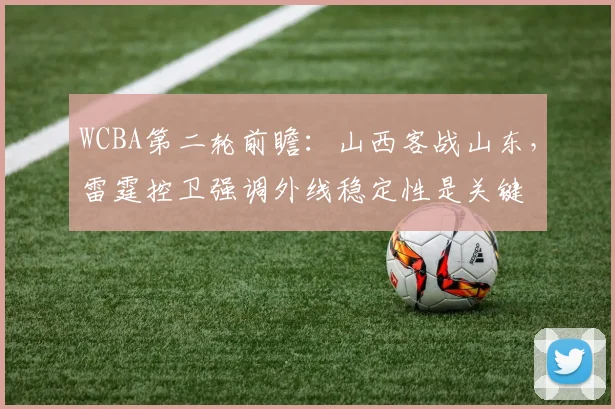 WCBA第二轮前瞻:山西客战山东,雷霆控卫强调外线稳定性是关键