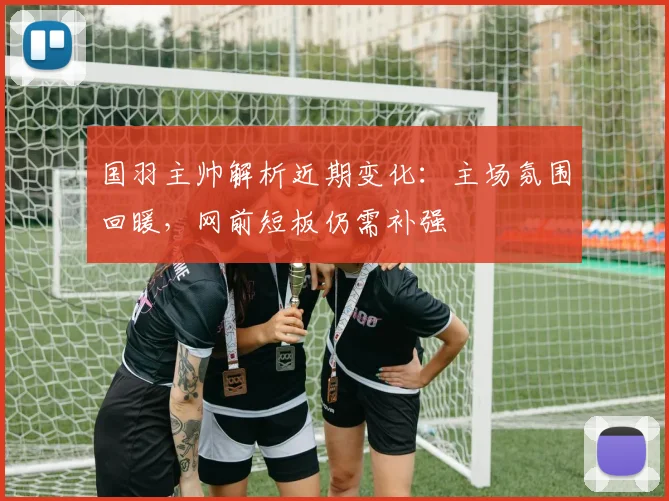 国羽主帅解析近期变化:主场氛围回暖,网前短板仍需补强