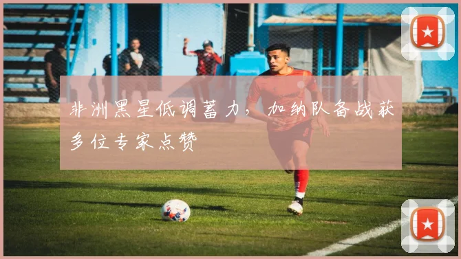 非洲黑星低调蓄力，加纳队备战获多位专家点赞