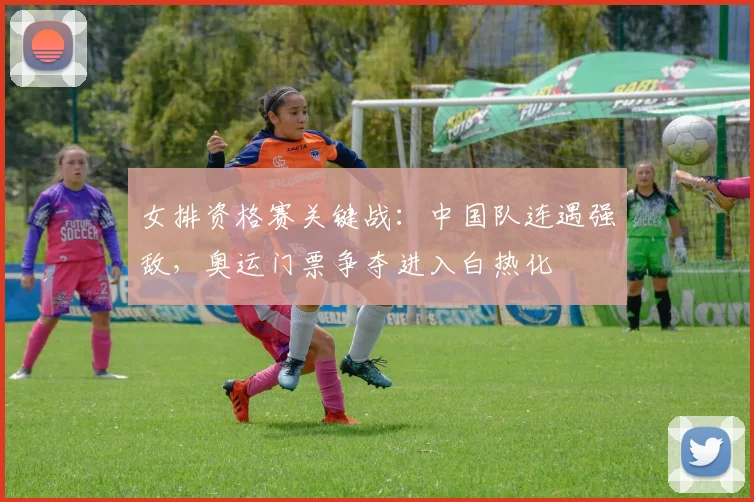 女排资格赛关键战：中国队连遇强敌，奥运门票争夺进入白热化