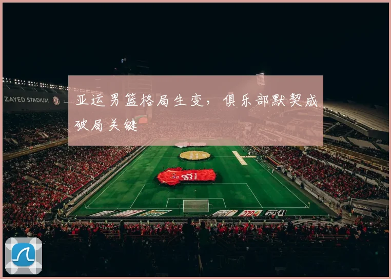 亚运男篮格局生变，俱乐部默契成破局关键