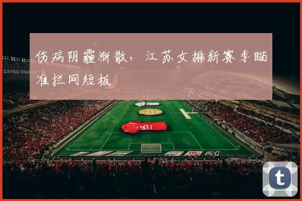 伤病阴霾渐散，江苏女排新赛季瞄准拦网短板