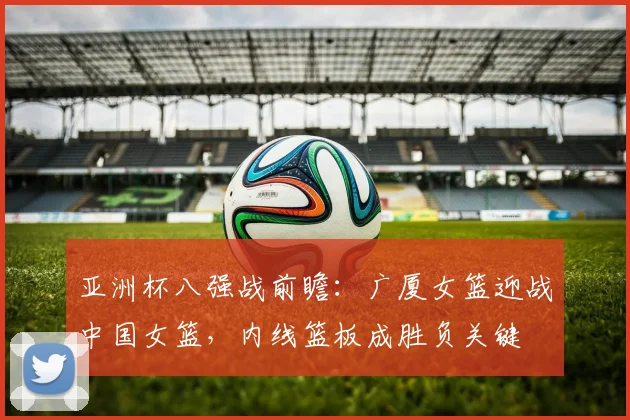 亚洲杯八强战前瞻：广厦女篮迎战中国女篮，内线篮板成胜负关键