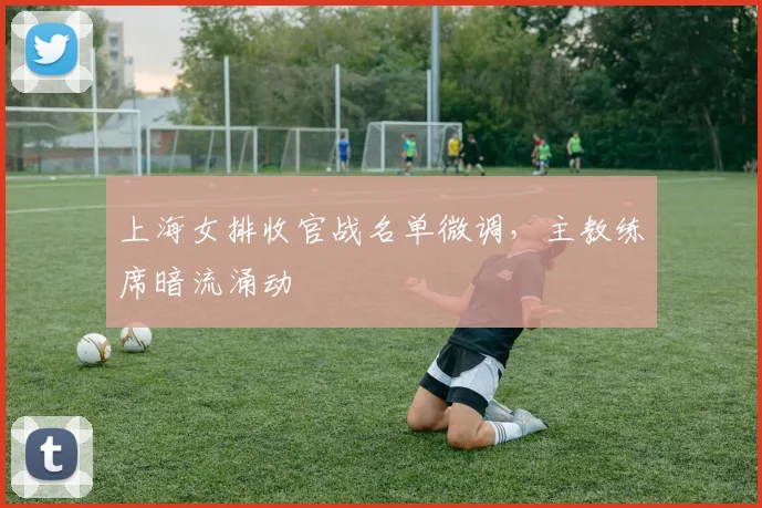 上海女排收官战名单微调,主教练席暗流涌动
