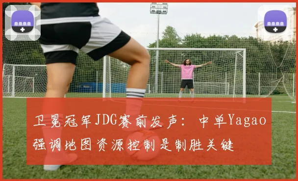 卫冕冠军JDG赛前发声:中单Yagao强调地图资源控制是制胜关键