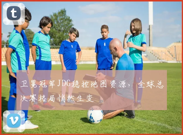 卫冕冠军JDG稳控地图资源,全球总决赛格局悄然生变