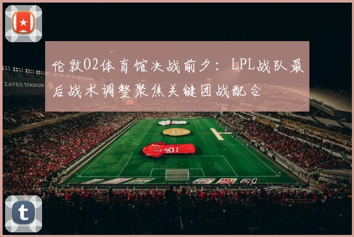 伦敦O2体育馆决战前夕:LPL战队最后战术调整聚焦关键团战配合