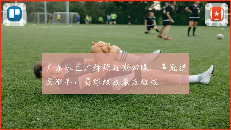 广东队主帅释疑近期回暖：争冠拼图渐齐，罚球线成最后短板