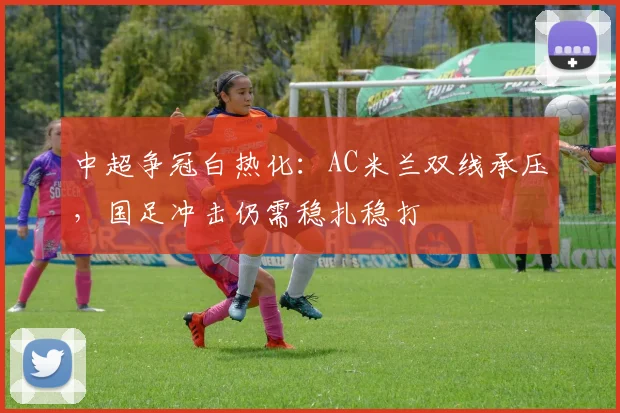 中超争冠白热化：AC米兰双线承压，国足冲击仍需稳扎稳打
