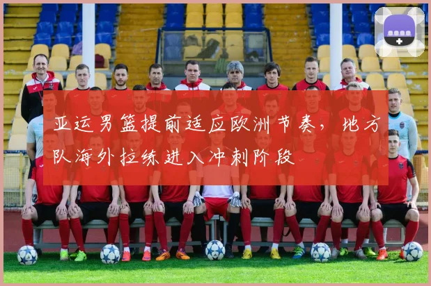 亚运男篮提前适应欧洲节奏,地方队海外拉练进入冲刺阶段
