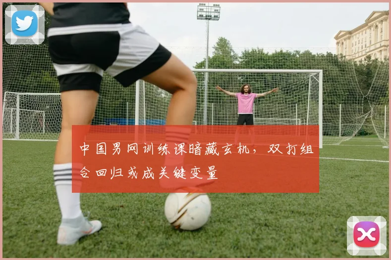 中国男网训练课暗藏玄机,双打组合回归或成关键变量