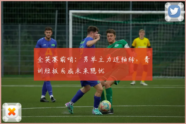 全英赛前哨：男单主力连轴转，青训短板或成未来隐忧