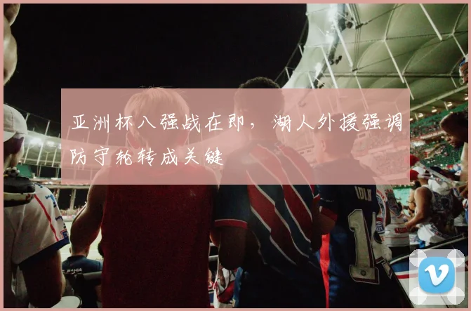 亚洲杯八强战在即，湖人外援强调防守轮转成关键