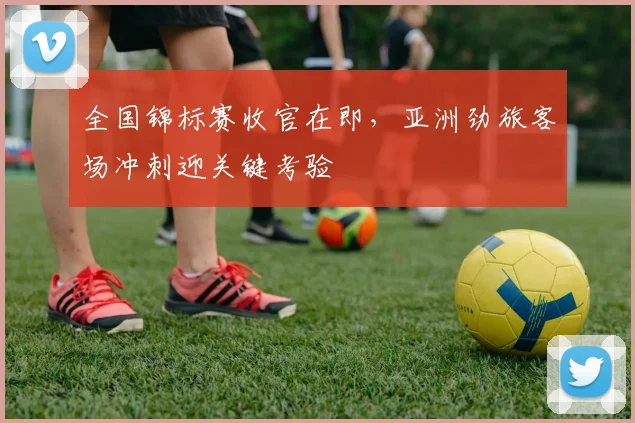 全国锦标赛收官在即，亚洲劲旅客场冲刺迎关键考验