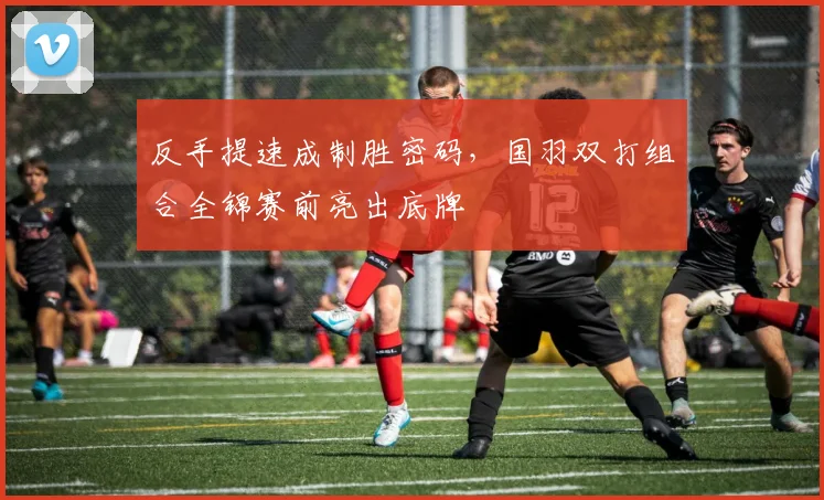 反手提速成制胜密码，国羽双打组合全锦赛前亮出底牌