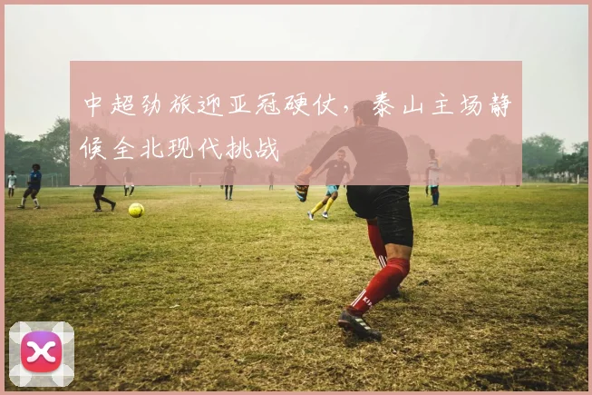 中超劲旅迎亚冠硬仗，泰山主场静候全北现代挑战