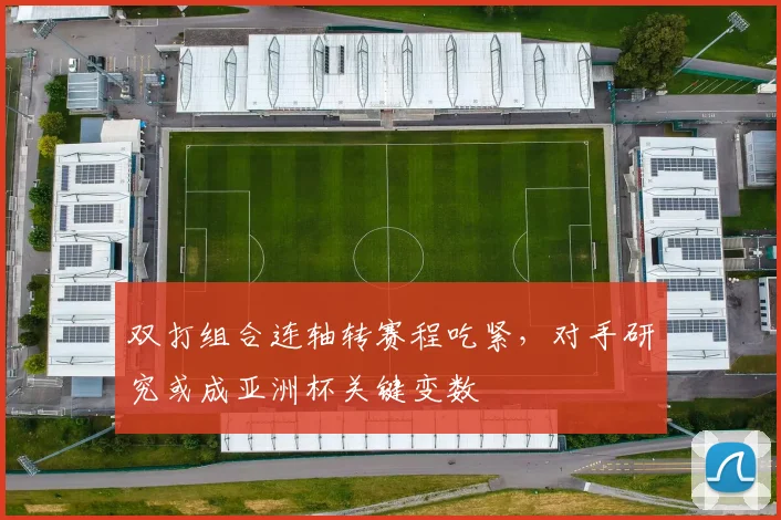 双打组合连轴转赛程吃紧,对手研究或成亚洲杯关键变数