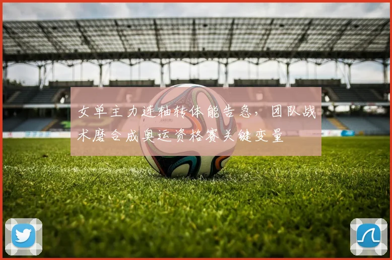女单主力连轴转体能告急，团队战术磨合成奥运资格赛关键变量