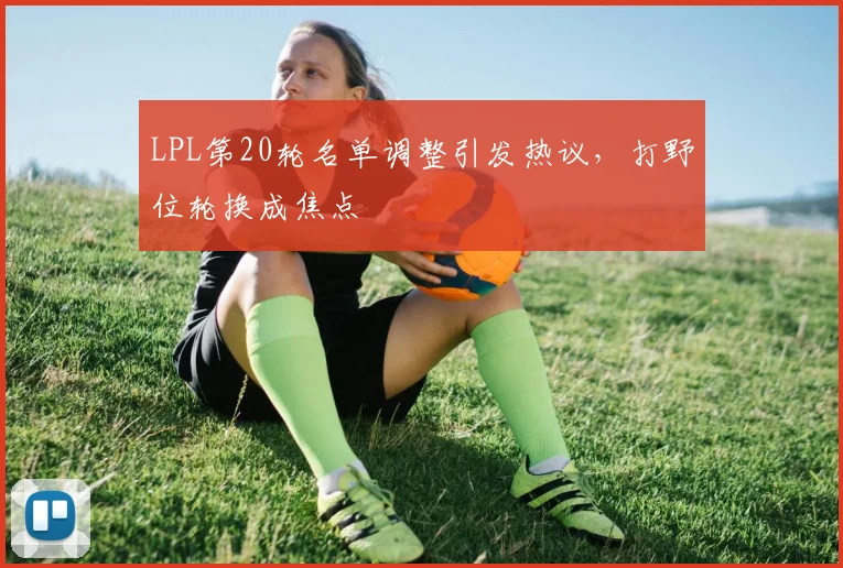 LPL第20轮名单调整引发热议，打野位轮换成焦点