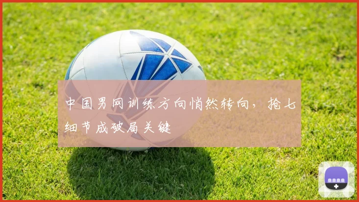 中国男网训练方向悄然转向,抢七细节成破局关键