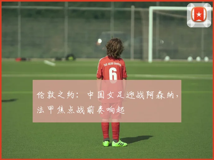 伦敦之约：中国女足迎战阿森纳，法甲焦点战前奏响起