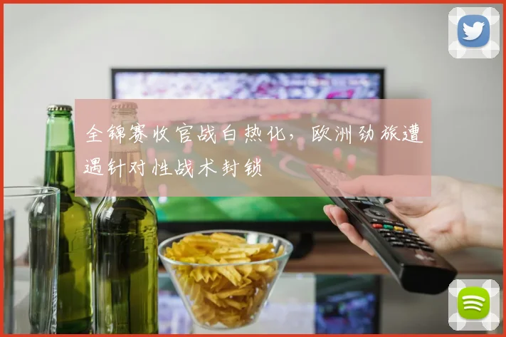 全锦赛收官战白热化,欧洲劲旅遭遇针对性战术封锁