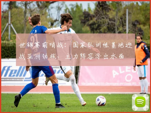 世锦赛前哨战:国家队训练基地迎战亚洲劲旅,主力阵容浮出水面